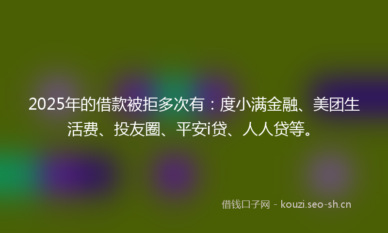 2025年的借款被拒多次有：度小满金融、美团生活费、投友圈、平安i贷、人人贷等。
