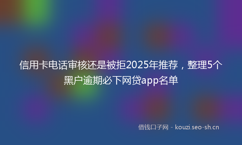 信用卡电话审核还是被拒2025年推荐，整理5个黑户逾期必下网贷app名单