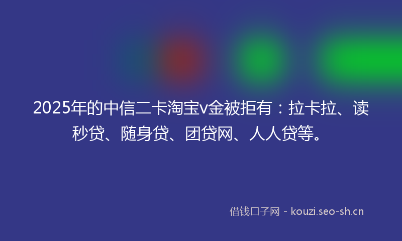 2025年的中信二卡淘宝v金被拒有：拉卡拉、读秒贷、随身贷、团贷网、人人贷等。