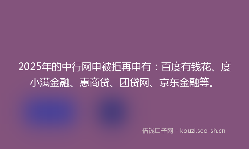 2025年的中行网申被拒再申有：百度有钱花、度小满金融、惠商贷、团贷网、京东金融等。