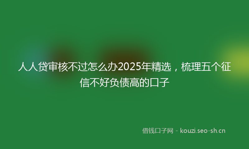人人贷审核不过怎么办2025年精选，梳理五个征信不好负债高的口子