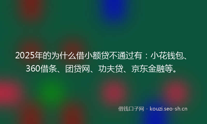 2025年的为什么借小额贷不通过有：小花钱包、360借条、团贷网、功夫贷、京东金融等。