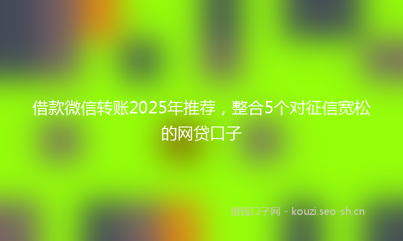 借款微信转账2025年推荐，整合5个对征信宽松的网贷口子