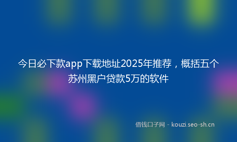 今日必下款app下载地址2025年推荐，概括五个苏州黑户贷款5万的软件