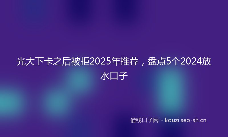 光大下卡之后被拒2025年推荐，盘点5个2024放水口子