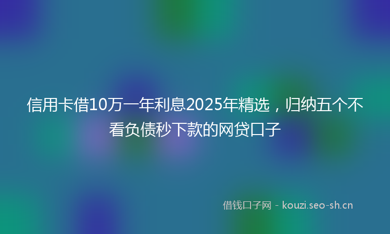 信用卡借10万一年利息2025年精选，归纳五个不看负债秒下款的网贷口子