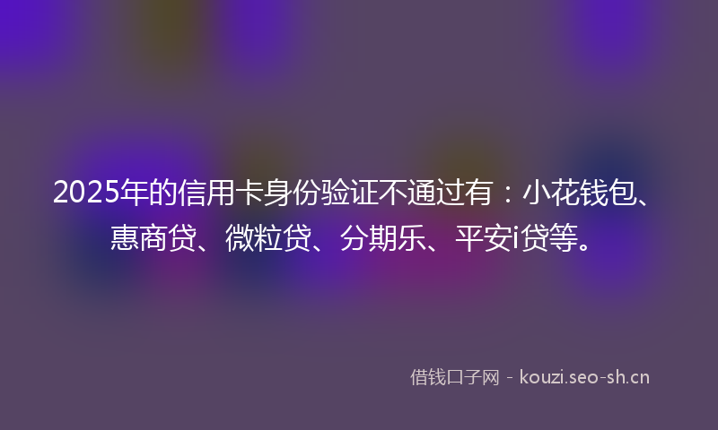 2025年的信用卡身份验证不通过有：小花钱包、惠商贷、微粒贷、分期乐、平安i贷等。