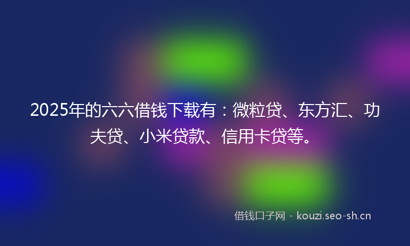2025年的六六借钱下载有：微粒贷、东方汇、功夫贷、小米贷款、信用卡贷等。
