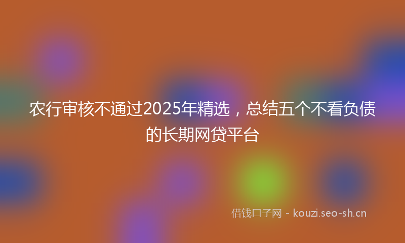 农行审核不通过2025年精选，总结五个不看负债的长期网贷平台