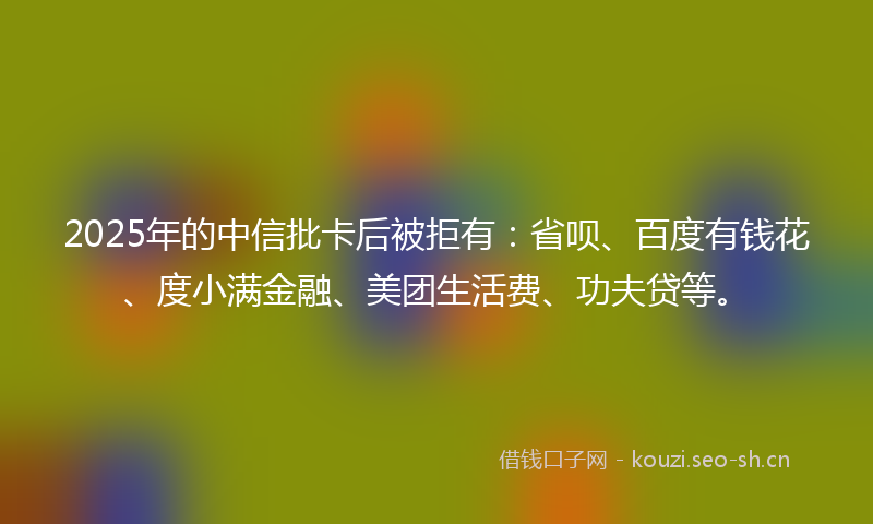 2025年的中信批卡后被拒有：省呗、百度有钱花、度小满金融、美团生活费、功夫贷等。