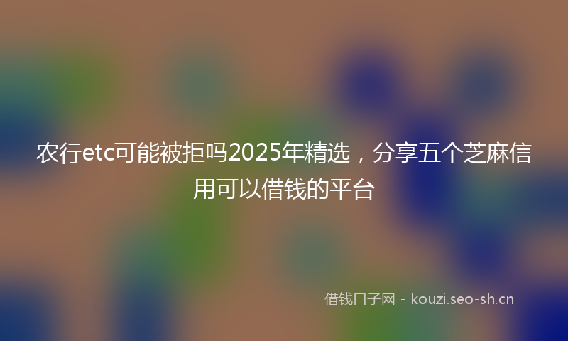 农行etc可能被拒吗2025年精选，分享五个芝麻信用可以借钱的平台