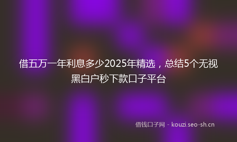 借五万一年利息多少2025年精选，总结5个无视黑白户秒下款口子平台