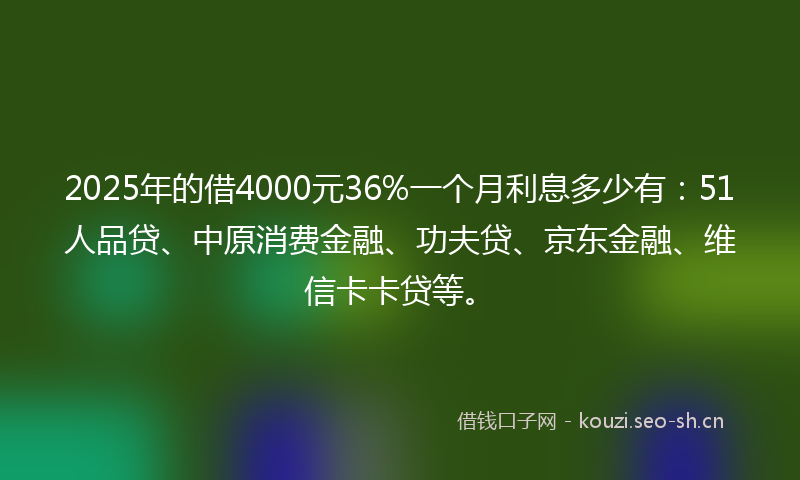 2025年的借4000元36%一个月利息多少有：51人品贷、中原消费金融、功夫贷、京东金融、维信卡卡贷等。