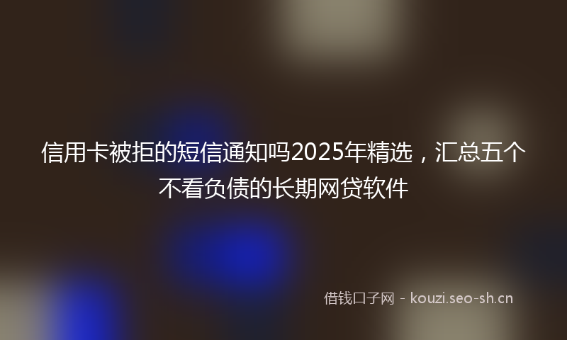 信用卡被拒的短信通知吗2025年精选,汇总五个不看负债的长期网贷软件