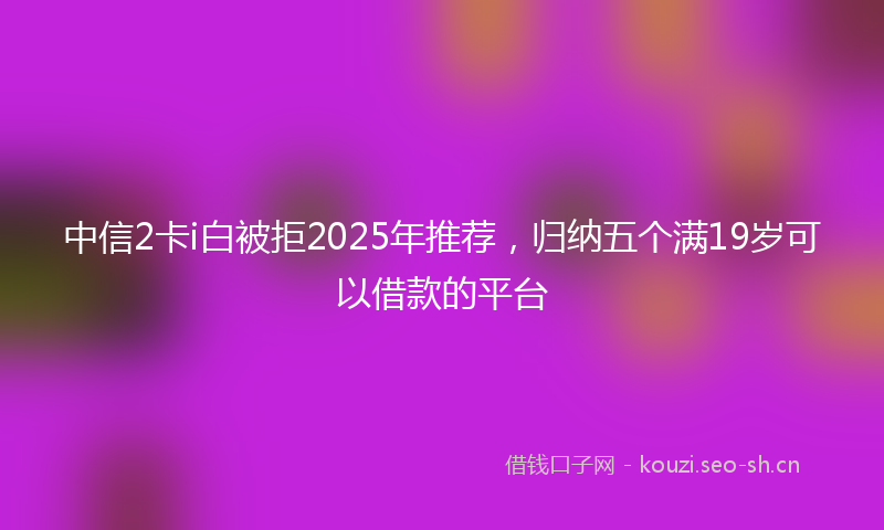 中信2卡i白被拒2025年推荐，归纳五个满19岁可以借款的平台