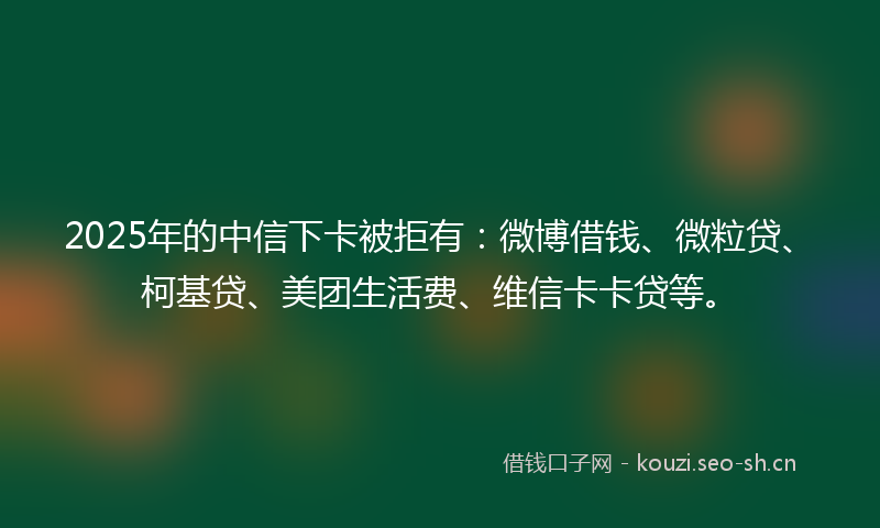 2025年的中信下卡被拒有：微博借钱、微粒贷、柯基贷、美团生活费、维信卡卡贷等。
