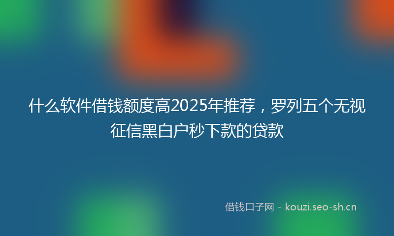 什么软件借钱额度高2025年推荐，罗列五个无视征信黑白户秒下款的贷款
