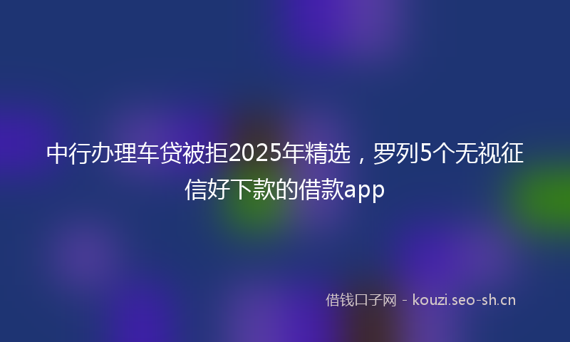 中行办理车贷被拒2025年精选,罗列5个无视征信好下款的借款app