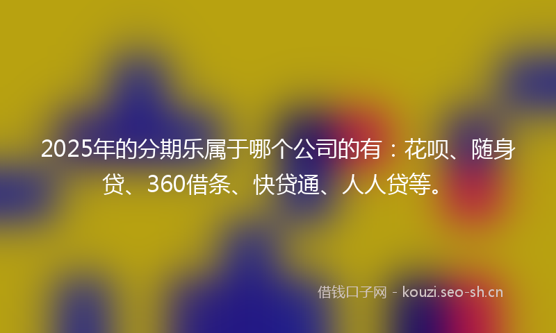 2025年的分期乐属于哪个公司的有：花呗、随身贷、360借条、快贷通、人人贷等。