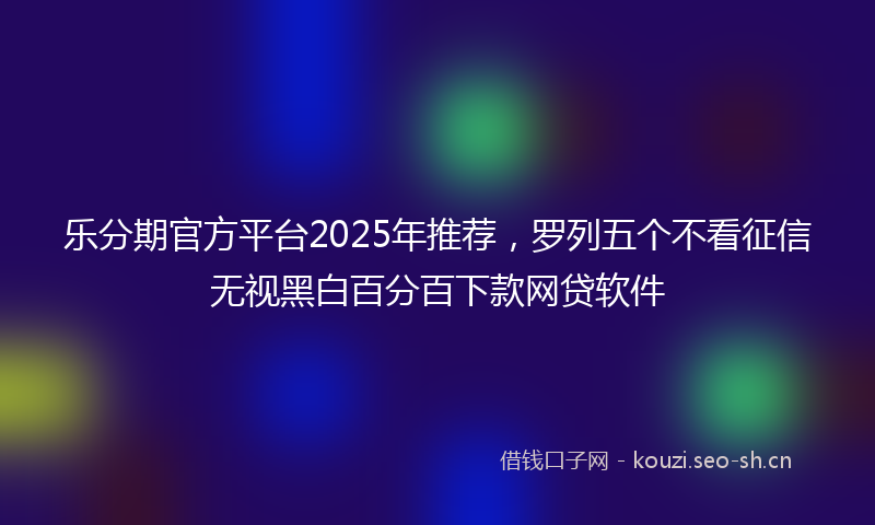 乐分期官方平台2025年推荐，罗列五个不看征信无视黑白百分百下款网贷软件