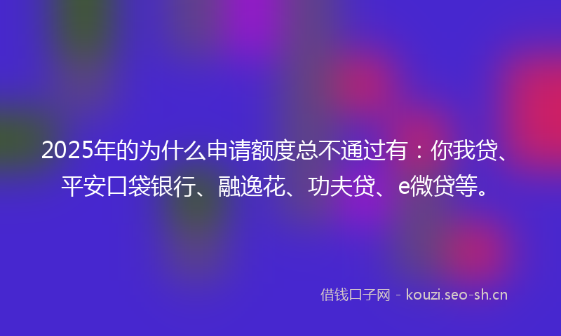 2025年的为什么申请额度总不通过有：你我贷、平安口袋银行、融逸花、功夫贷、e微贷等。