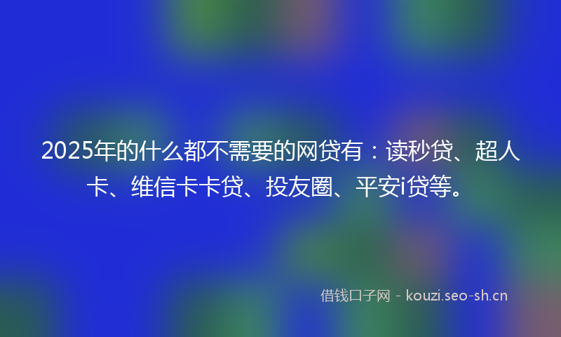 2025年的什么都不需要的网贷有：读秒贷、超人卡、维信卡卡贷、投友圈、平安i贷等。
