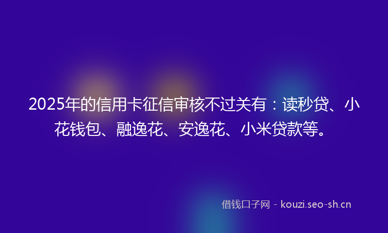 2025年的信用卡征信审核不过关有:读秒贷、小花钱包、融逸花、安逸花、小米贷款等。