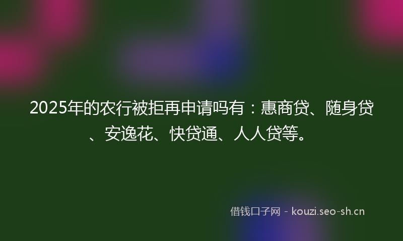2025年的农行被拒再申请吗有：惠商贷、随身贷、安逸花、快贷通、人人贷等。
