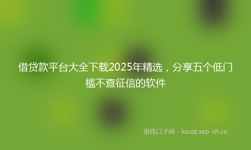 借贷款平台大全下载2025年精选,分享五个低门槛不查征信的软件