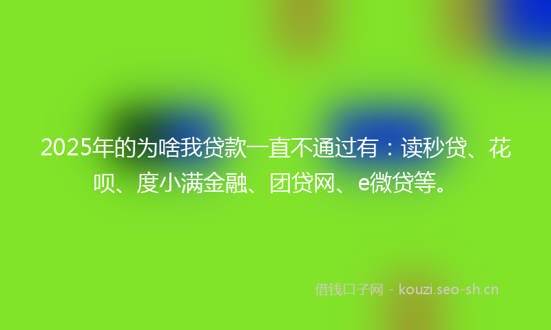 2025年的为啥我贷款一直不通过有：读秒贷、花呗、度小满金融、团贷网、e微贷等。