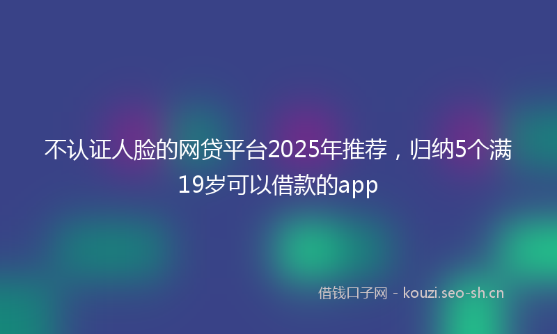 不认证人脸的网贷平台2025年推荐，归纳5个满19岁可以借款的app