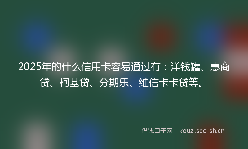 2025年的什么信用卡容易通过有：洋钱罐、惠商贷、柯基贷、分期乐、维信卡卡贷等。