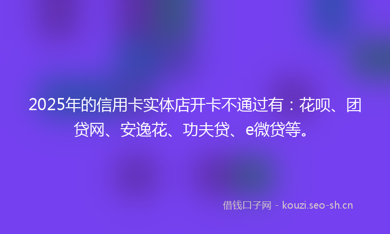 2025年的信用卡实体店开卡不通过有：花呗、团贷网、安逸花、功夫贷、e微贷等。