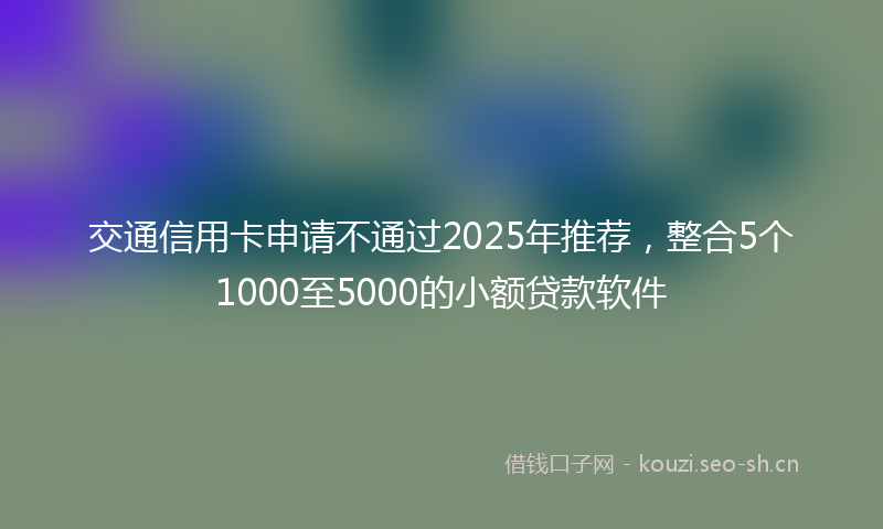 交通信用卡申请不通过2025年推荐，整合5个1000至5000的小额贷款软件