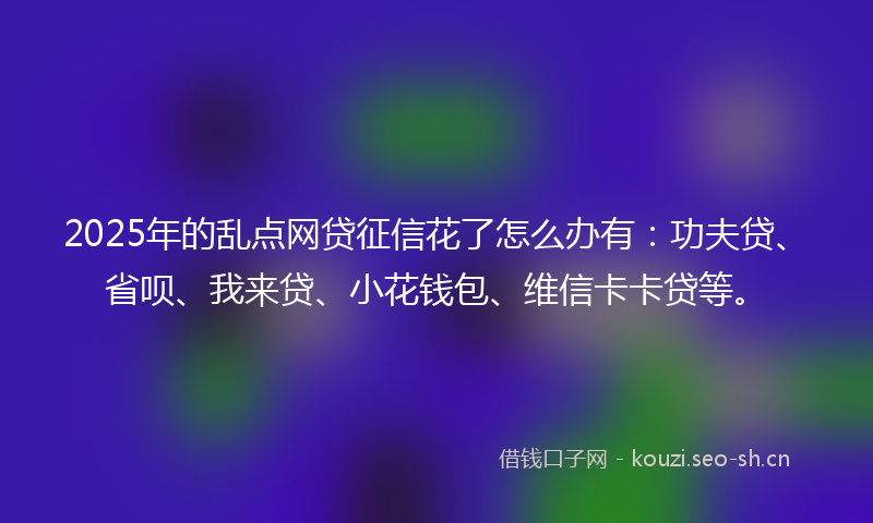 2025年的乱点网贷征信花了怎么办有：功夫贷、省呗、我来贷、小花钱包、维信卡卡贷等。