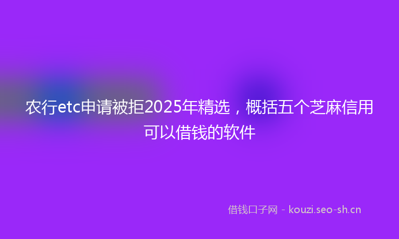 农行etc申请被拒2025年精选,概括五个芝麻信用可以借钱的软件