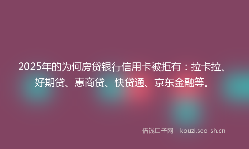 2025年的为何房贷银行信用卡被拒有：拉卡拉、好期贷、惠商贷、快贷通、京东金融等。