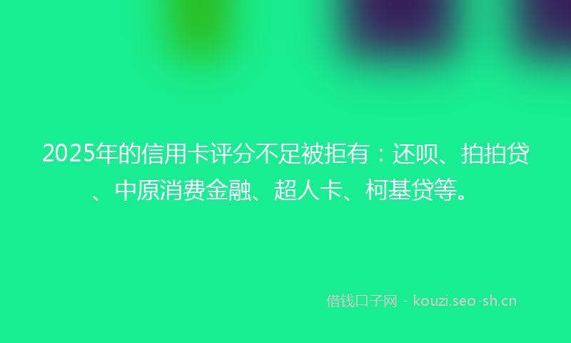 2025年的信用卡评分不足被拒有:还呗、拍拍贷、中原消费金融、超人卡、柯基贷等。