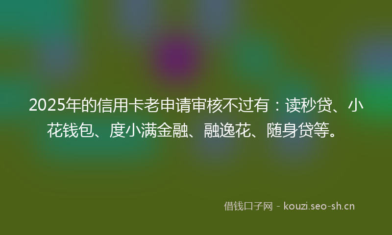 2025年的信用卡老申请审核不过有:读秒贷、小花钱包、度小满金融、融逸花、随身贷等。