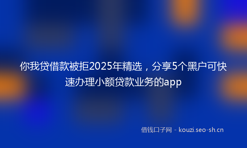 你我贷借款被拒2025年精选，分享5个黑户可快速办理小额贷款业务的app
