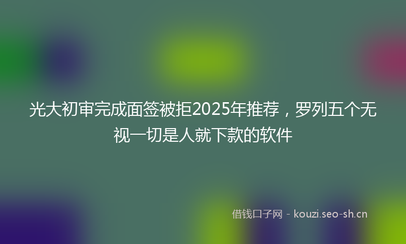 光大初审完成面签被拒2025年推荐，罗列五个无视一切是人就下款的软件