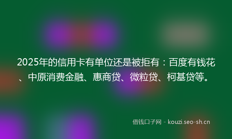 2025年的信用卡有单位还是被拒有:百度有钱花、中原消费金融、惠商贷、微粒贷、柯基贷等。