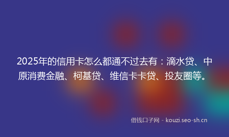 2025年的信用卡怎么都通不过去有：滴水贷、中原消费金融、柯基贷、维信卡卡贷、投友圈等。