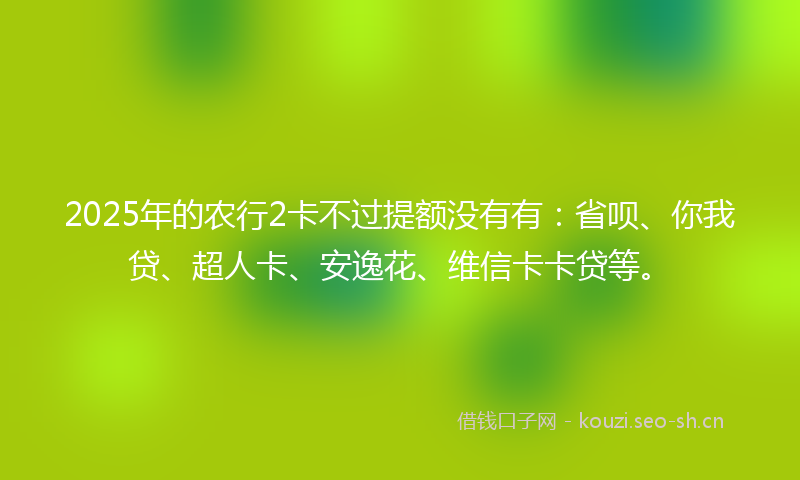 2025年的农行2卡不过提额没有有:省呗、你我贷、超人卡、安逸花、维信卡卡贷等。