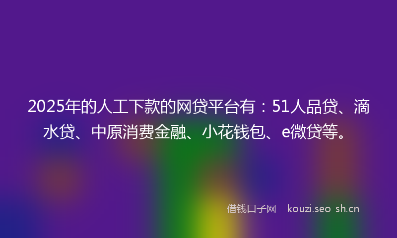 2025年的人工下款的网贷平台有：51人品贷、滴水贷、中原消费金融、小花钱包、e微贷等。