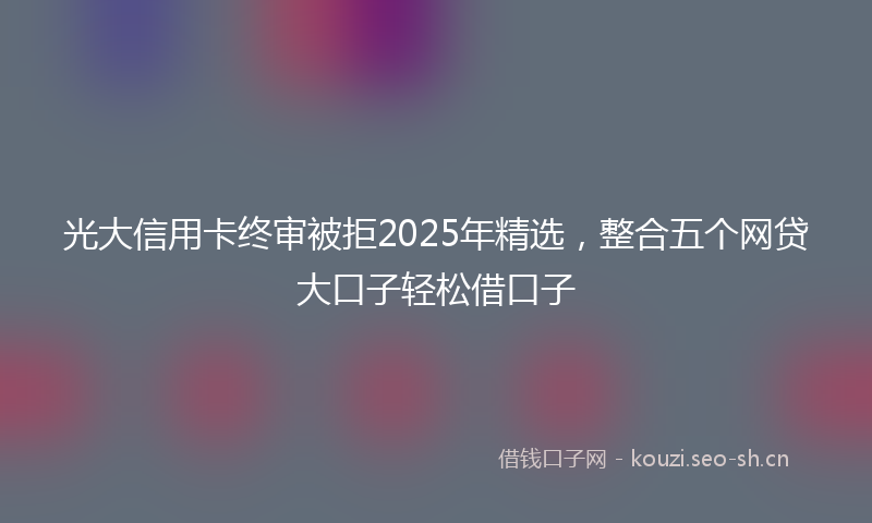 光大信用卡终审被拒2025年精选,整合五个网贷大口子轻松借口子