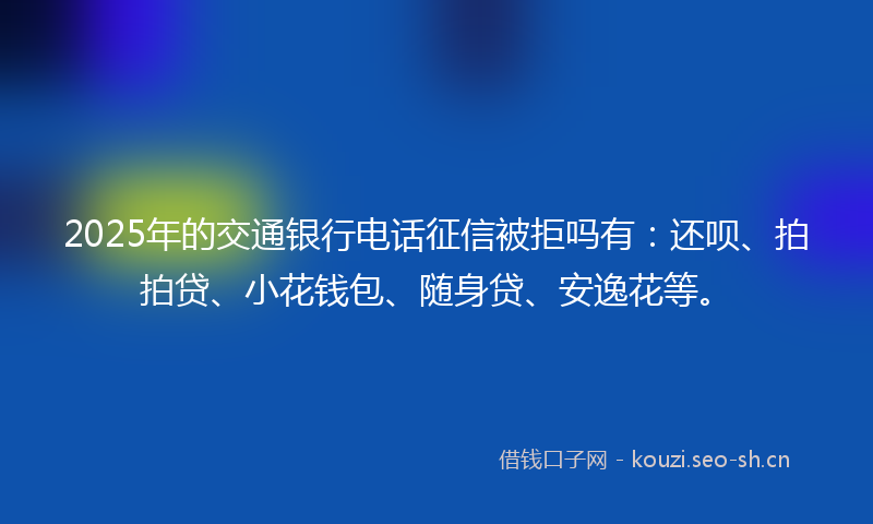 2025年的交通银行电话征信被拒吗有：还呗、拍拍贷、小花钱包、随身贷、安逸花等。