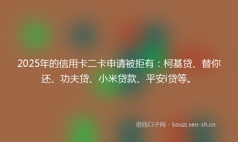 2025年的信用卡二卡申请被拒有：柯基贷、替你还、功夫贷、小米贷款、平安i贷等。