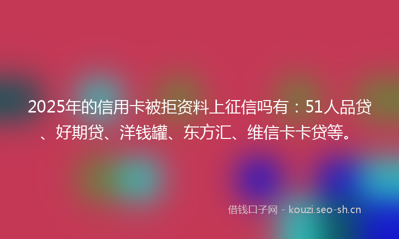 2025年的信用卡被拒资料上征信吗有：51人品贷、好期贷、洋钱罐、东方汇、维信卡卡贷等。