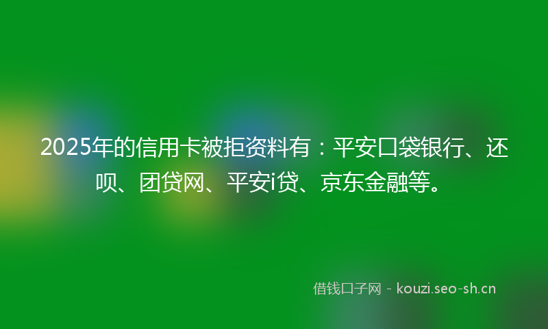2025年的信用卡被拒资料有：平安口袋银行、还呗、团贷网、平安i贷、京东金融等。